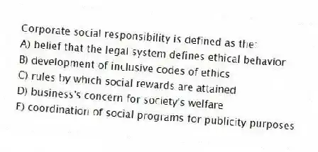 Corporate social responsibility is defined as the:
A) belief that the legal system defines ethical behavior
B) development of inclusive codes of ethics
C) rules by which social rewards are attained
D) business's concern for society's welfare
E) coordination of social programs for publicity purposes