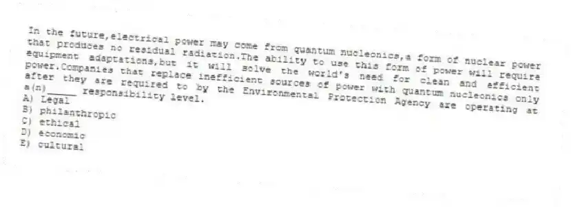 In the future,electrical power may come from quantum nucleonics,a form of nuclear power that produces no residual radiation.The ability to use this form of power will require equipment adaptations,but it will solve the world's need for clean and efficient power.Companies that replace inefficient sources of power with quantum nucleonics only after they are required to by the Environmental Protection Agency are operating at a(n)_____ responsibility level.
A) Legal
B) philanthropic
C) ethical
D) economic
E) cultural