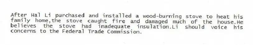 After Hal Li purchased and installed a wood-burning stove to heat his family home,the stove caught fire and damaged much of the house.He believes the stove had inadequate insulation.Li should voice his concerns to the Federal Trade Commission.