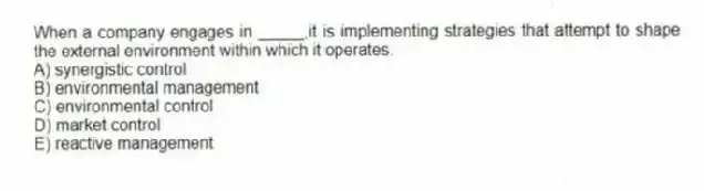 When a company engages in _____,it is implementing strategies that attempt to shape the external environment within which it operates.
A) synergistic control
B) environmental management
C) environmental control
D) market control
E) reactive management
