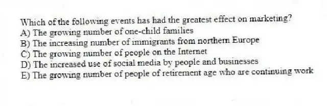 Which of the following events has had the greatest effect on marketing?
A) The growing number of one-child families
B) The increasing number of immigrants from northern Europe
C) The growing number of people on the Internet
D) The increased use of social media by people and businesses
E) The growing number of people of retirement age who are continuing work
