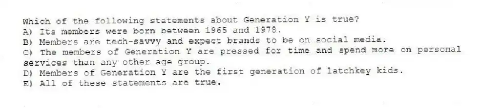 Which of the following statements about Generation Y is true?
A) Its members were born between 1965 and 1978.
B) Members are tech-savvy and expect brands to be on social media.
C) The members of Generation Y are pressed for time and spend more on personal services than any other age group.
D) Members of Generation Y are the first generation of latchkey kids.
E) All of these statements are true.