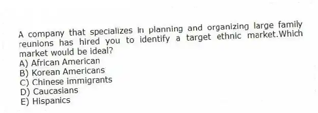 A company that specializes in planning and organizing large family reunions has hired you to identify a target ethnic market.Which market would be ideal?
A) African American
B) Korean Americans
C) Chinese immigrants
D) Caucasians
E) Hispanics