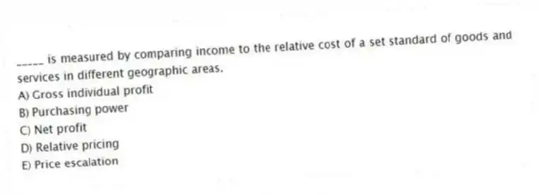 _____ is measured by comparing income to the relative cost of a set standard of goods and services in different geographic areas.
A) Gross individual profit
B) Purchasing power
C) Net profit
D) Relative pricing
E) Price escalation