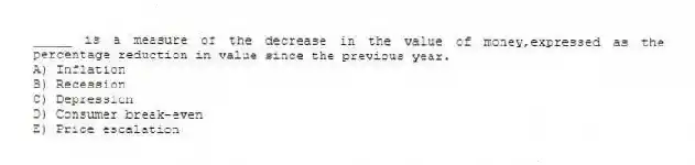 _____ is a measure of the decrease in the value of money,expressed as the percentage reduction in value since the previous year.
A) Inflation
B) Recession
C) Depression
D) Consumer break-even
E) Price escalation