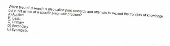 Which type of research is also called pure research and attempts to expand the frontiers of knowledge but is not aimed at a specific,pragmatic problem?
A) Applied
B) Basic
C) Primary
D) Secondary
E) Synergistic