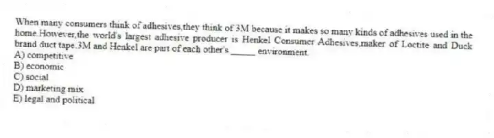 When many consumers think of adhesives,they think of 3M because it makes so many kinds of adhesives used in the home.However,the world's largest adhesive producer is Henkel Consumer Adhesives,maker of Loctite and Duck brand duct tape.3M and Henkel are part of each other's _____ environment.
A) competitive
B) economic
C) social
D) marketing mix
E) legal and political