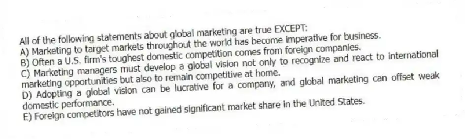 All of the following statements about global marketing are true EXCEPT:
A) Marketing to target markets throughout the world has become imperative for business.
B) Often a U.S. firm's toughest domestic competition comes from foreign companies.
C) Marketing managers must develop a global vision not only to recognize and react to international marketing opportunities but also to remain competitive at home.
D) Adopting a global vision can be lucrative for a company, and global marketing can offset weak domestic performance.
E) Foreign competitors have not gained significant market share in the United States.