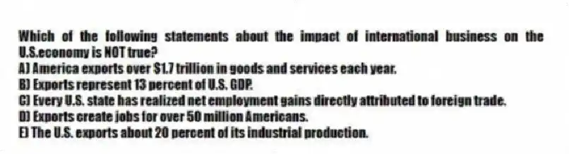 Which of the following statements about the impact of international business on the U.S.economy is NOT true?
A) America exports over $1.7 trillion in goods and services each year.
B) Exports represent 13 percent of U.S. GDP.
C) Every U.S. state has realized net employment gains directly attributed to foreign trade.
D) Exports create jobs for over 50 million Americans.
E) The U.S. exports about 20 percent of its industrial production.