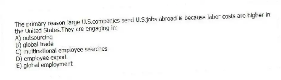 The primary reason large U.S.companies send U.S.jobs abroad is because labor costs are higher in the United States.They are engaging in:
A) outsourcing
B) global trade
C) multinational employee searches
D) employee export
E) global employment