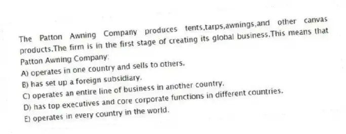 The Patton Awning Company produces tents,tarps,awnings,and other canvas products.The firm is in the first stage of creating its global business.This means that Patton Awning Company:
A) operates in one country and sells to others.
B) has set up a foreign subsidiary.
C) operates an entire line of business in another country.
D) has top executives and core corporate functions in different countries.
E) operates in every country in the world.