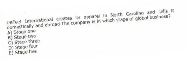 DeFeet International creates its apparel in North Carolina and sells it domestically and abroad.The company is in which stage of global business?
A) Stage one
B) Stage two
C) Stage three
D) Stage four
E) Stage five