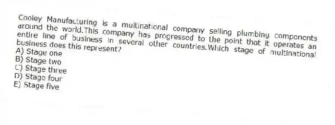 Cooley Manufacturing is a multinational company selling plumbing components around the world.This company has progressed to the point that it operates an entire line of business in several other countries.Which stage of multinational business does this represent?
A) Stage one
B) Stage two
C) Stage three
D) Stage four
E) Stage five