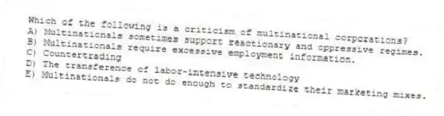 Which of the following is a criticism of multinational corporations?
A) Multinationals sometimes support reactionary and oppressive regimes.
B) Multinationals require excessive employment information.
C) Countertrading
D) The transference of labor-intensive technology
E) Multinationals do not do enough to standardize their marketing mixes.