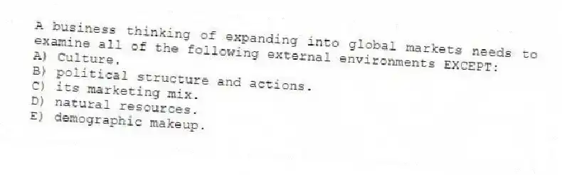 A business thinking of expanding into global markets needs to examine all of the following external environments EXCEPT:
A) Culture.
B) political structure and actions.
C) its marketing mix.
D) natural resources.
E) demographic makeup.