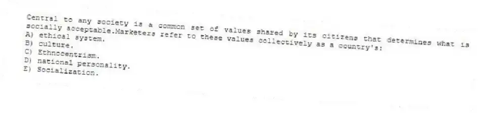 Central to any society is a common set of values shared by its citizens that determines what is socially acceptable.Marketers refer to these values collectively as a country's:
A) ethical system.
B) culture.
C) Ethnocentrism.
D) national personality.
E) Socialization.