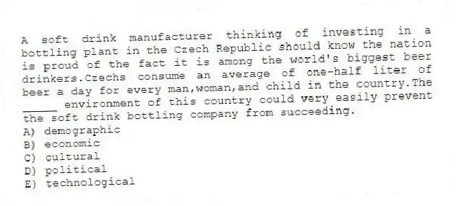 A soft drink manufacturer thinking of investing in a bottling plant in the Czech Republic should know the nation is proud of the fact it is among the world's biggest beer drinkers.Czechs consume an average of one-half liter of beer a day for every man,woman,and child in the country.The _____ environment of this country could very easily prevent the soft drink bottling company from succeeding.
A) demographic
B) economic
C) cultural
D) political
E) technological