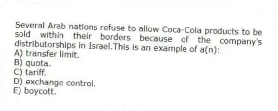 Several Arab nations refuse to allow Coca-Cola products to be sold within their borders because of the company's distributorships in Israel.This is an example of a(n):
A) transfer limit.
B) quota.
C) tariff.
D) exchange control.
E) boycott.
