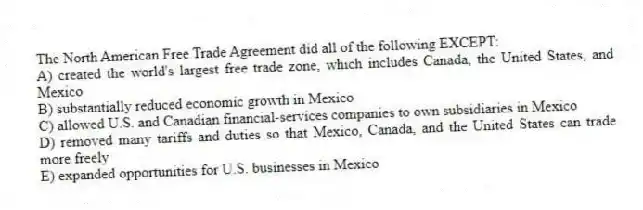 The North American Free Trade Agreement did all of the following EXCEPT:
A) created the world's largest free trade zone, which includes Canada, the United States, and Mexico
B) substantially reduced economic growth in Mexico
C) allowed U.S. and Canadian financial-services companies to own subsidiaries in Mexico
D) removed many tariffs and duties so that Mexico, Canada, and the United States can trade more freely
E) expanded opportunities for U.S. businesses in Mexico