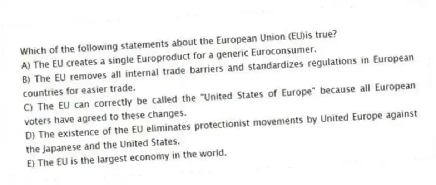 Which of the following statements about the European Union (EU)is true?
A) The EU creates a single Europroduct for a generic Euroconsumer.
B) The EU removes all internal trade barriers and standardizes regulations in European countries for easier trade.
C) The EU can correctly be called the "United States of Europe" because all European voters have agreed to these changes.
D) The existence of the EU eliminates protectionist movements by United Europe against the Japanese and the United States.
E) The EU is the largest economy in the world.