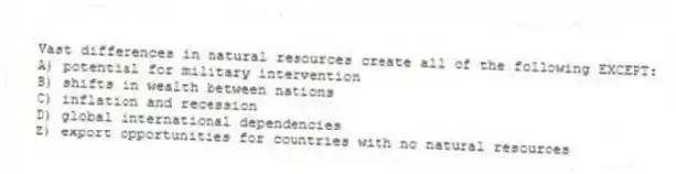 Vast differences in natural resources create all of the following EXCEPT:
A) potential for military intervention
B) shifts in wealth between nations
C) inflation and recession
D) global international dependencies
E) export opportunities for countries with no natural resources