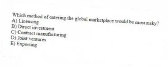Which method of entering the global marketplace would be most risky?
A) Licensing
B) Direct investment
C) Contract manufacturing
D) Joint ventures
E) Exporting