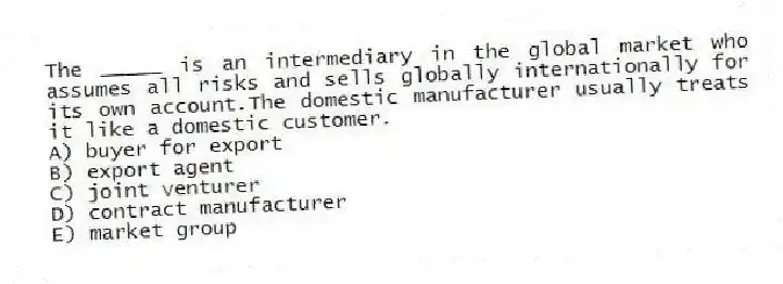 The _____ is an intermediary in the global market who assumes all risks and sells globally internationally for its own account.The domestic manufacturer usually treats it like a domestic customer.
A) buyer for export
B) export agent
C) joint venturer
D) contract manufacturer
E) market group