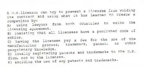 A U.S.licensor can try to prevent a licensee from voiding its contract and using what it has learned to create a competitor by:
A) using lawyers from both countries to write the licensing agreement.
B) insisting that all licensees have a published code of ethics.
C) having the licensee pay a fee for the use of the manufacturing process, trademark, patent, or other proprietary knowledge.
D) locally registering patents and trademarks to the U.S. firm, not to the licensee.
E) avoiding the use of any patents and trademarks.