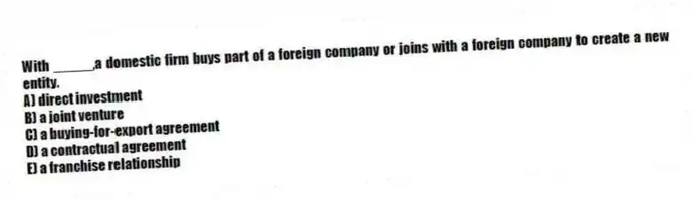 With _____,a domestic firm buys part of a foreign company or joins with a foreign company to create a new entity.
A) direct investment
B) a joint venture
C) a buying-for-export agreement
D) a contractual agreement
E) a franchise relationship