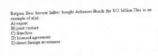 Belgian Beer brewer InBev bought Anheuser-Busch for $52 billion.This is an example of a(n):
A) export
B) joint venture
C) franchise
D) licensed agreement
E) direct foreign investment