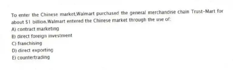 To enter the Chinese market,Walmart purchased the general merchandise chain Trust-Mart for about $1 billion.Walmart entered the Chinese market through the use of:
A) contract marketing
B) direct foreign investment
C) franchising
D) direct exporting
E) countertrading