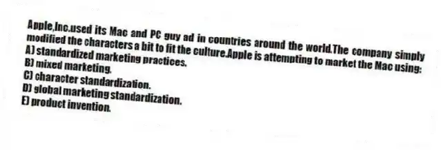 Apple,Inc.used its Mac and PC guy ad in countries around the world.The company simply modified the characters a bit to fit the culture.Apple is attempting to market the Mac using:
A) standardized marketing practices.
B) mixed marketing.
C) character standardization.
D) global marketing standardization.
E) product invention.