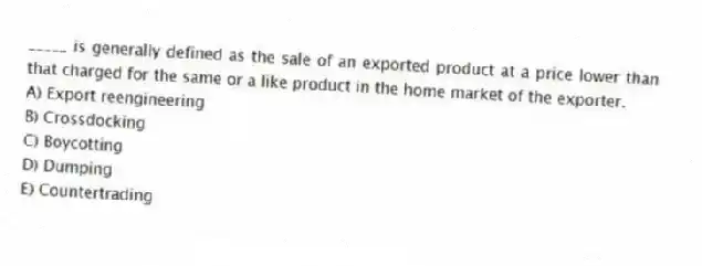 _____ is generally defined as the sale of an exported product at a price lower than that charged for the same or a like product in the home market of the exporter.
A) Export reengineering
B) Crossdocking
C) Boycotting
D) Dumping
E) Countertrading