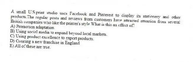A small U.S.print studio uses Facebook and Pinterest to display its stationery and other products.The regular posts and reviews from customers have attracted attention from several British companies who like the printer's style.What is this an effect of?
A) Promotion adaptation.
B) Using social media to expand beyond local markets.
C) Using product excellence to export products.
D) Creating a new franchise in England.
E) All of these are true.