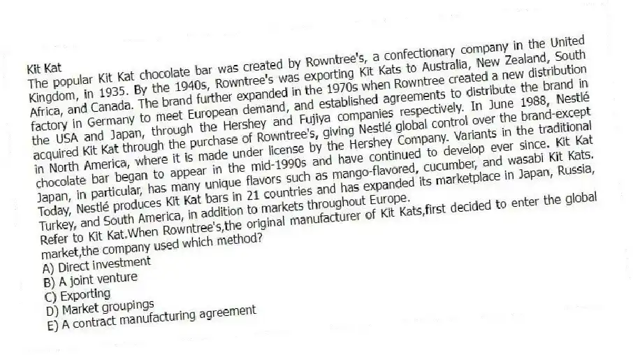 Kit Kat
The popular Kit Kat chocolate bar was created by Rowntree's, a confectionary company in the United Kingdom, in 1935. By the 1940s, Rowntree's was exporting Kit Kats to Australia, New Zealand, South Africa, and Canada. The brand further expanded in the 1970s when Rowntree created a new distribution factory in Germany to meet European demand, and established agreements to distribute the brand in the USA and Japan, through the Hershey and Fujiya companies respectively. In June 1988, Nestlé acquired Kit Kat through the purchase of Rowntree's, giving Nestlé global control over the brand-except in North America, where it is made under license by the Hershey Company. Variants in the traditional chocolate bar began to appear in the mid-1990s and have continued to develop ever since. Kit Kat Japan, in particular, has many unique flavors such as mango-flavored, cucumber, and wasabi Kit Kats. Today, Nestlé produces Kit Kat bars in 21 countries and has expanded its marketplace in Japan, Russia, Turkey, and South America, in addition to markets throughout Europe.
-Refer to Kit Kat.When Rowntree's,the original manufacturer of Kit Kats,first decided to enter the global market,the company used which method?
A) Direct investment
B) A joint venture
C) Exporting
D) Market groupings
E) A contract manufacturing agreement