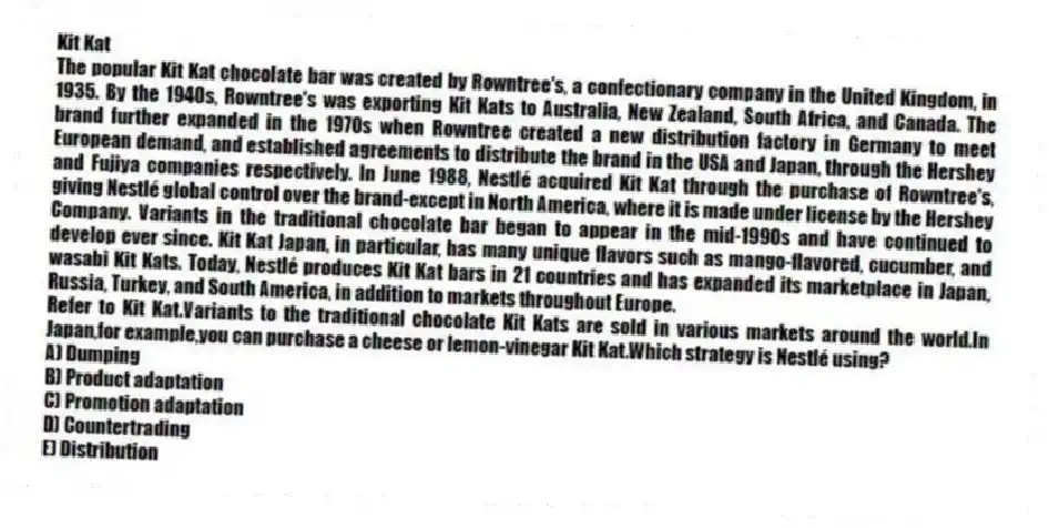 Kit Kat
The popular Kit Kat chocolate bar was created by Rowntree's, a confectionary company in the United Kingdom, in 1935. By the 1940s, Rowntree's was exporting Kit Kats to Australia, New Zealand, South Africa, and Canada. The brand further expanded in the 1970s when Rowntree created a new distribution factory in Germany to meet European demand, and established agreements to distribute the brand in the USA and Japan, through the Hershey and Fujiya companies respectively. In June 1988, Nestlé acquired Kit Kat through the purchase of Rowntree's, giving Nestlé global control over the brand-except in North America, where it is made under license by the Hershey Company. Variants in the traditional chocolate bar began to appear in the mid-1990s and have continued to develop ever since. Kit Kat Japan, in particular, has many unique flavors such as mango-flavored, cucumber, and wasabi Kit Kats. Today, Nestlé produces Kit Kat bars in 21 countries and has expanded its marketplace in Japan, Russia, Turkey, and South America, in addition to markets throughout Europe.
-Refer to Kit Kat.Variants to the traditional chocolate Kit Kats are sold in various markets around the world.In Japan,for example,you can purchase a cheese or lemon-vinegar Kit Kat.Which strategy is Nestlé using?
A) Dumping
B) Product adaptation
C) Promotion adaptation
D) Countertrading
E) Distribution