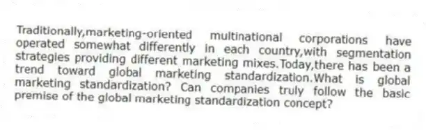 Traditionally,marketing-oriented multinational corporations have operated somewhat differently in each country,with segmentation strategies providing different marketing mixes.Today,there has been a trend toward global marketing standardization.What is global marketing standardization? Can companies truly follow the basic premise of the global marketing standardization concept?