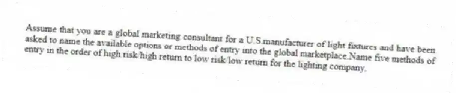 Assume that you are a global marketing consultant for a U.S.manufacturer of light fixtures and have been asked to name the available options or methods of entry into the global marketplace.Name five methods of entry in the order of high risk/high return to low risk/low return for the lighting company.