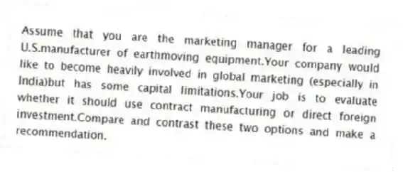 Assume that you are the marketing manager for a leading U.S.manufacturer of earthmoving equipment.Your company would like to become heavily involved in global marketing (especially in India)but has some capital limitations.Your job is to evaluate whether it should use contract manufacturing or direct foreign investment.Compare and contrast these two options and make a recommendation.