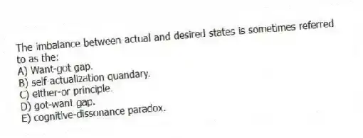 The imbalance between actual and desired states is sometimes referred to as the:
A) Want-got gap.
B) self-actualization quandary.
C) either-or principle.
D) got-want gap.
E) cognitive-dissonance paradox.