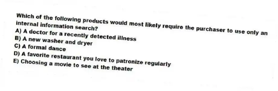 Which of the following products would most likely require the purchaser to use only an internal information search?
A) A doctor for a recently detected illness
B) A new washer and dryer
C) A formal dance
D) A favorite restaurant you love to patronize regularly
E) Choosing a movie to see at the theater