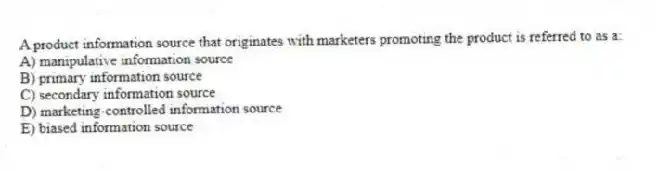 A product information source that originates with marketers promoting the product is referred to as a:
A) manipulative information source
B) primary information source
C) secondary information source
D) marketing-controlled information source
E) biased information source