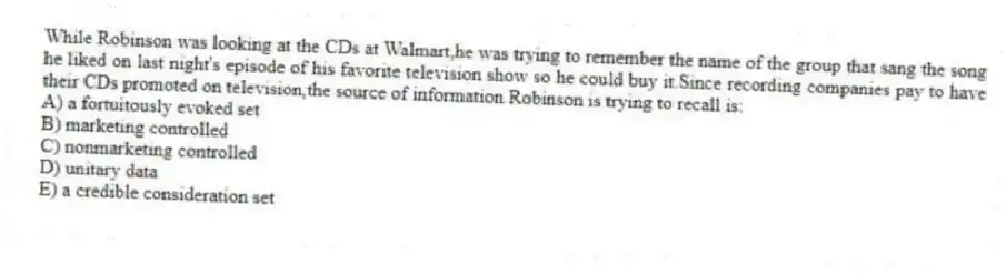 While Robinson was looking at the CDs at Walmart,he was trying to remember the name of the group that sang the song he liked on last night's episode of his favorite television show so he could buy it.Since recording companies pay to have their CDs promoted on television,the source of information Robinson is trying to recall is:
A) a fortuitously evoked set
B) marketing controlled
C) nonmarketing controlled
D) unitary data
E) a credible consideration set