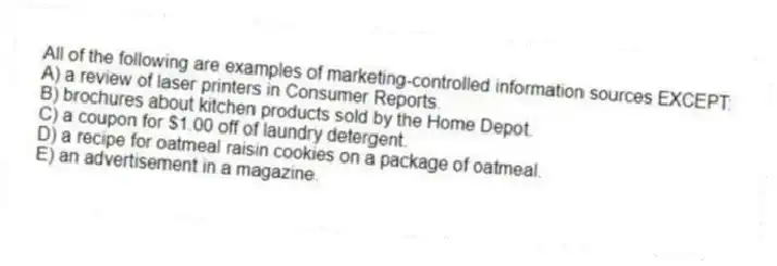 All of the following are examples of marketing-controlled information sources EXCEPT:
A) a review of laser printers in Consumer Reports.
B) brochures about kitchen products sold by the Home Depot.
C) a coupon for $1.00 off of laundry detergent.
D) a recipe for oatmeal raisin cookies on a package of oatmeal.
E) an advertisement in a magazine.