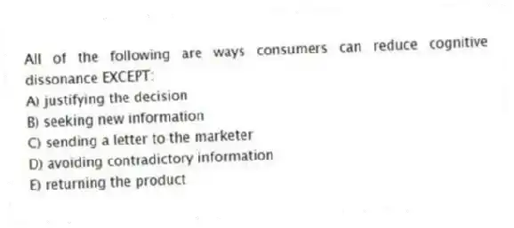 All of the following are ways consumers can reduce cognitive dissonance EXCEPT:
A) justifying the decision
B) seeking new information
C) sending a letter to the marketer
D) avoiding contradictory information
E) returning the product