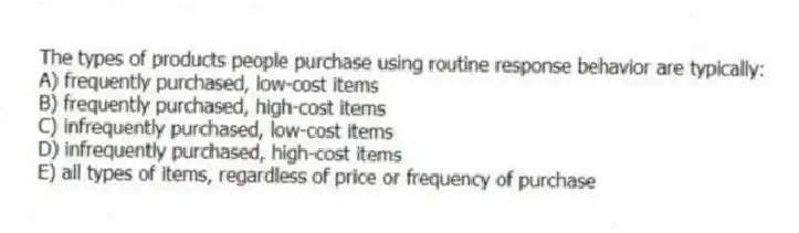 The types of products people purchase using routine response behavior are typically:
A) frequently purchased, low-cost items
B) frequently purchased, high-cost items
C) infrequently purchased, low-cost items
D) infrequently purchased, high-cost items
E) all types of items, regardless of price or frequency of purchase