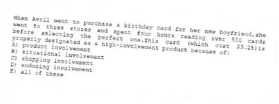 When Avril went to purchase a birthday card for her new boyfriend,she went to three stores and spent four hours reading over 500 cards before selecting the perfect one.This card (which cost $3.25)is properly designated as a high-involvement product because of:
A) product involvement
B) situational involvement
C) shopping involvement
D) enduring involvement
E) all of these