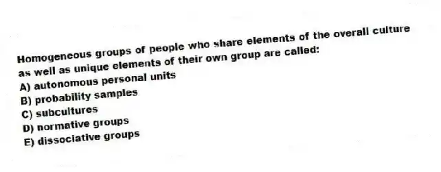 Homogeneous groups of people who share elements of the overall culture as well as unique elements of their own group are called:
A) autonomous personal units
B) probability samples
C) subcultures
D) normative groups
E) dissociative groups