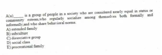 A(n)_____ is a group of people in a society who are considered nearly equal in status or community esteem,who regularly socialize among themselves both formally and informally,and who share behavioral norms.
A) extended family
B) subculture
C) dissociative group
D) social class
E) procreational family