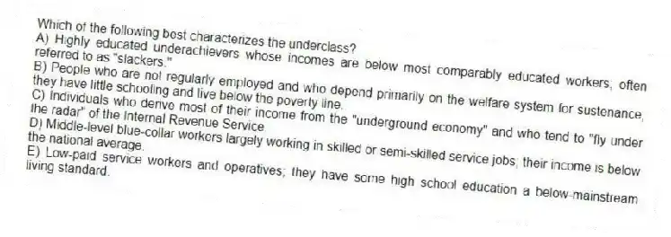 Which of the following best characterizes the underclass?
A) Highly educated underachievers whose incomes are below most comparably educated workers; often referred to as "slackers."
B) People who are not regularly employed and who depend primarily on the welfare system for sustenance; they have little schooling and live below the poverty line.
C) Individuals who derive most of their income from the "underground economy" and who tend to "fly under the radar" of the Internal Revenue Service.
D) Middle-level blue-collar workers largely working in skilled or semi-skilled service jobs; their income is below the national average.
E) Low-paid service workers and operatives; they have some high school education a below-mainstream living standard.